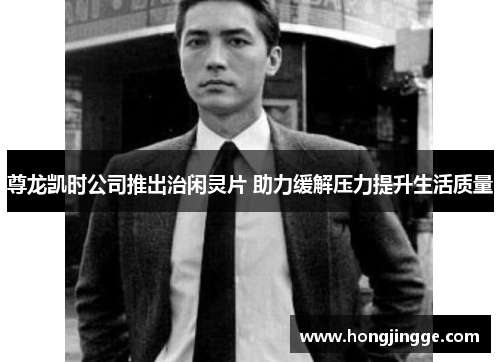 尊龙凯时公司推出治闲灵片 助力缓解压力提升生活质量